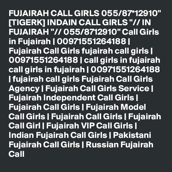 FUJAIRAH CALL GIRLS 055/87*12910" [TIGERK] INDAIN CALL GIRLS "// IN FUJAIRAH "// 055/8712910" Call Girls in Fujairah | 00971551264188 | Fujairah Call Girls fujairah call girls | 00971551264188 | call girls in fujairah call girls in fujairah | 00971551264188 | fujairah call girls Fujairah Call Girls Agency | Fujairah Call Girls Service | Fujairah Independent Call Girls | Fujairah Call Girls | Fujairah Model Call Girls | Fujairah Call Girls | Fujairah Call Girl | Fujairah VIP Call Girls | Indian Fujairah Call Girls | Pakistani Fujairah Call Girls | Russian Fujairah Call 