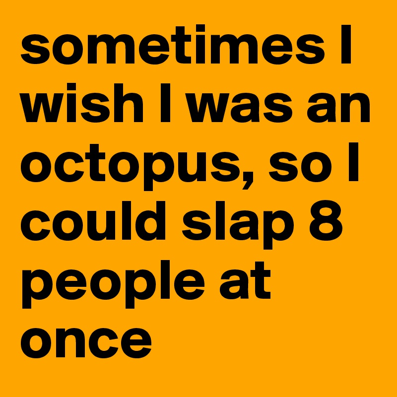 sometimes I wish I was an octopus, so I could slap 8 people at once