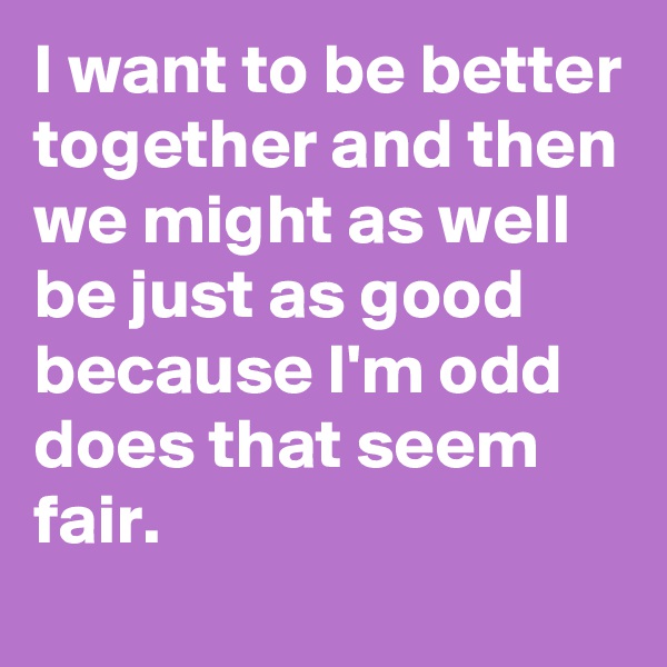 I want to be better together and then we might as well be just as good because I'm odd does that seem fair.