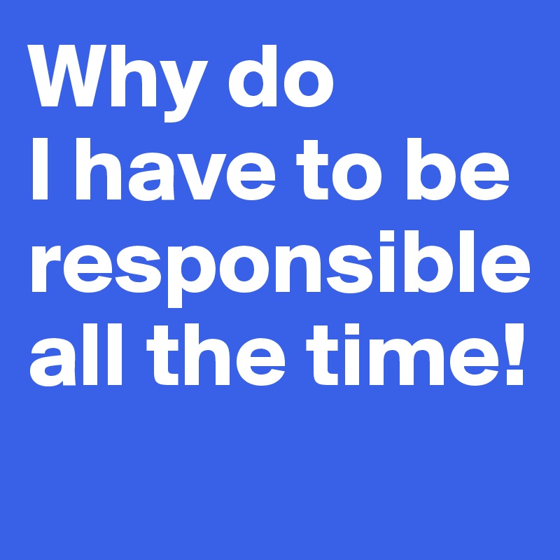 Why do 
I have to be responsible all the time!
