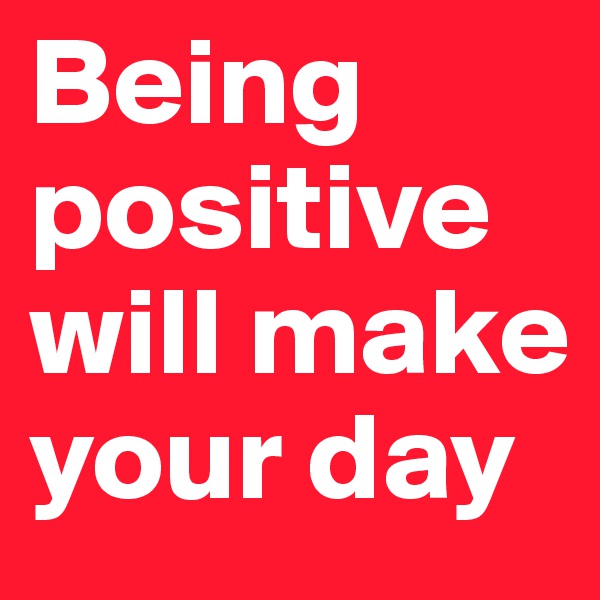 Being positive will make your day