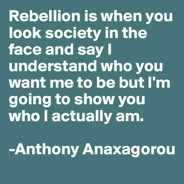 Rebellion is when you look society in the face and say I understand who you want me to be but I'm going to show you who I actually am.

-Anthony Anaxagorou