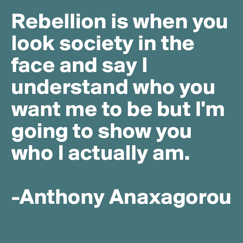 Rebellion is when you look society in the face and say I understand who you want me to be but I'm going to show you who I actually am.

-Anthony Anaxagorou