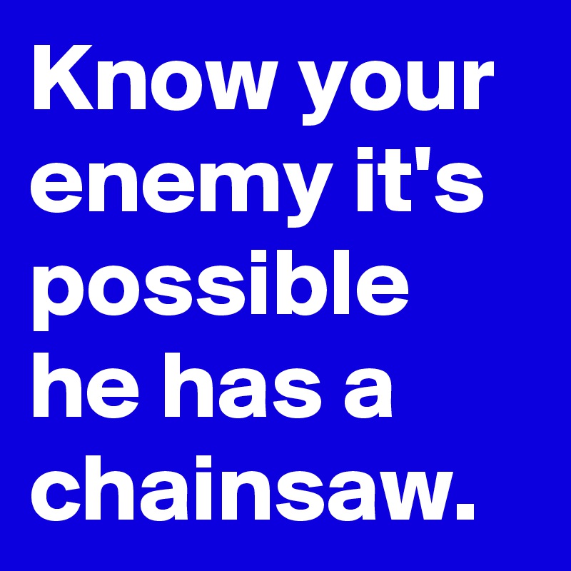 Know your enemy it's possible he has a chainsaw.