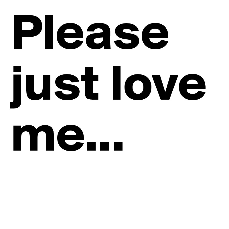 Please just love me...
