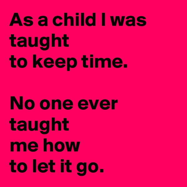 As a child I was taught
to keep time.

No one ever taught
me how
to let it go.