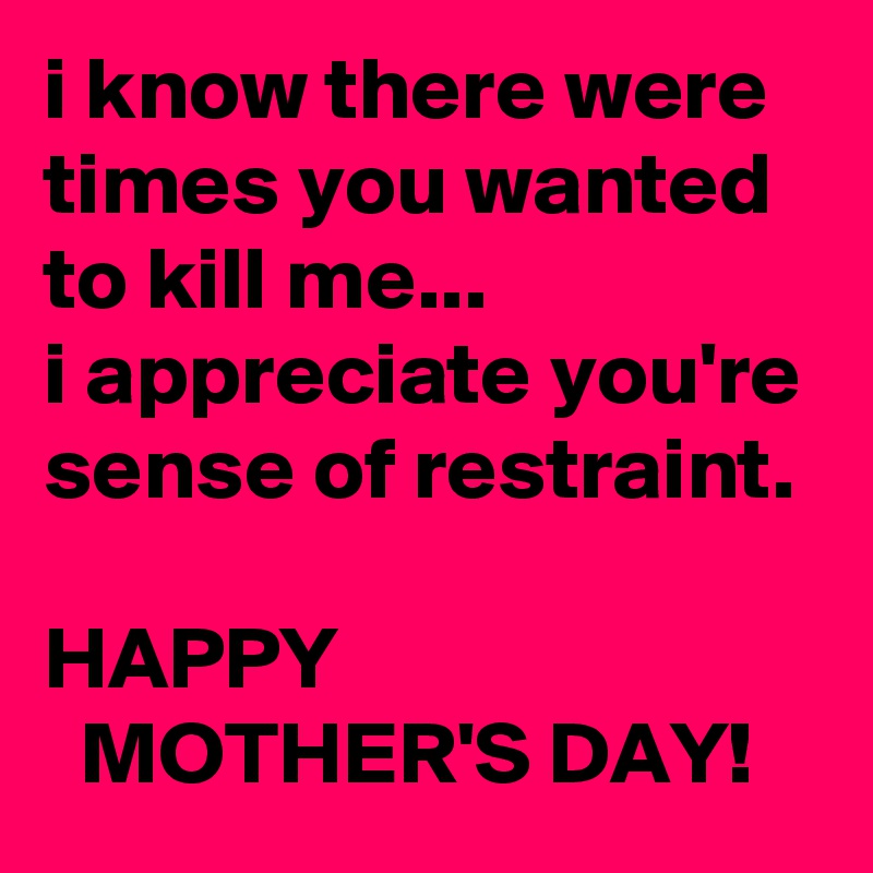 i know there were times you wanted to kill me...
i appreciate you're sense of restraint.

HAPPY
  MOTHER'S DAY!
