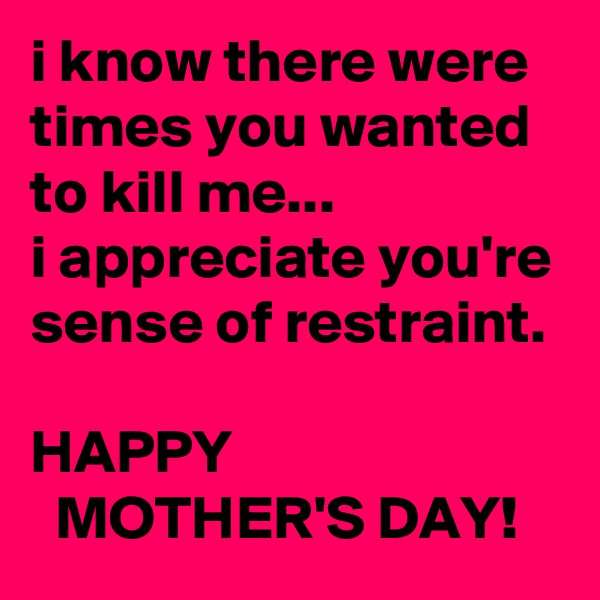 i know there were times you wanted to kill me...
i appreciate you're sense of restraint.

HAPPY
  MOTHER'S DAY!