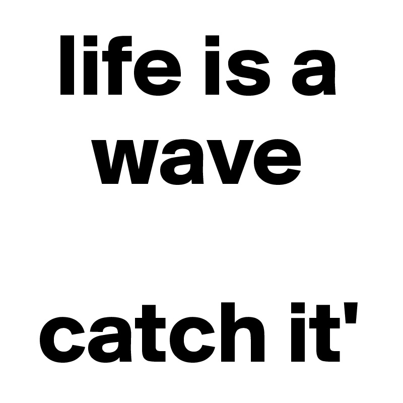   life is a   
    wave

 catch it'