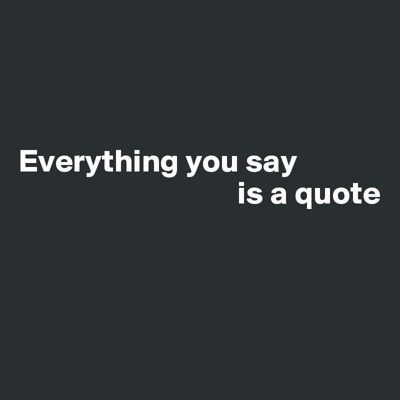 



Everything you say 
                                  is a quote




