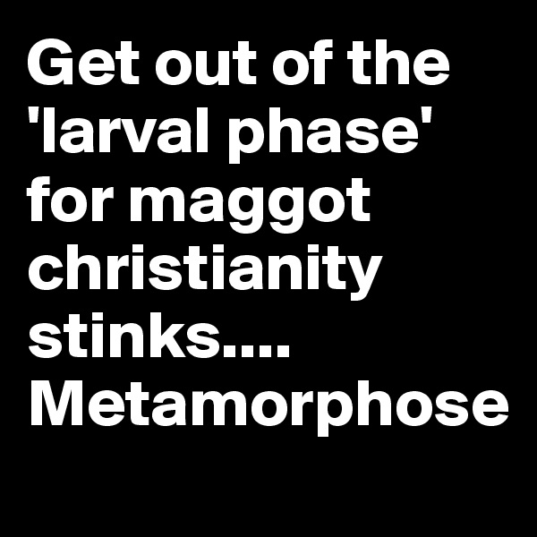 Get out of the 'larval phase' for maggot christianity stinks.... Metamorphose