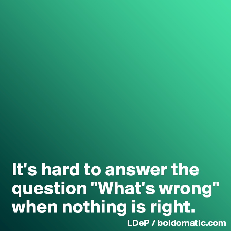 







It's hard to answer the question "What's wrong" when nothing is right. 