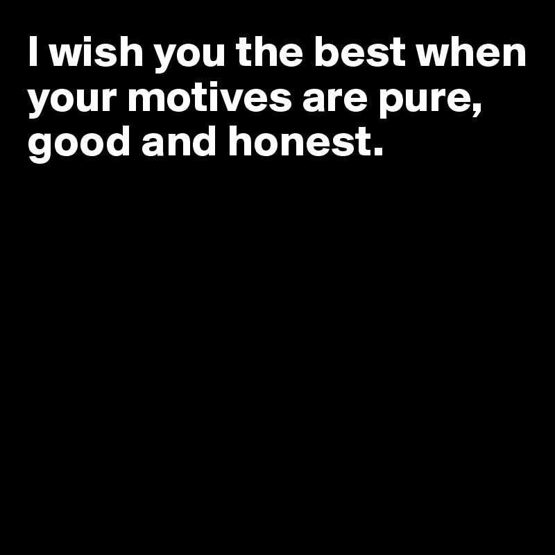 I wish you the best when your motives are pure, good and honest.







