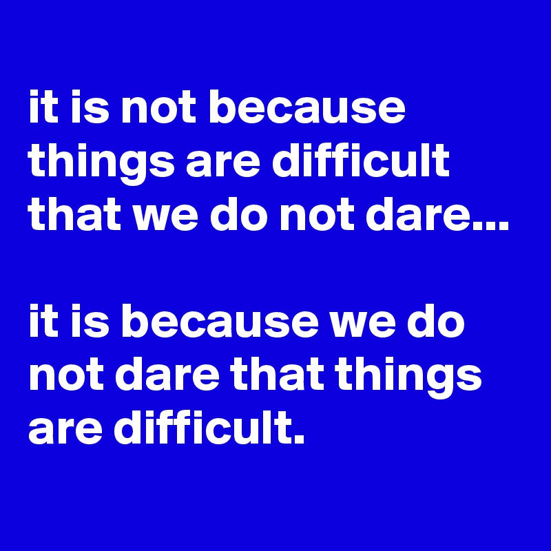 
it is not because things are difficult that we do not dare... 

it is because we do not dare that things are difficult.
