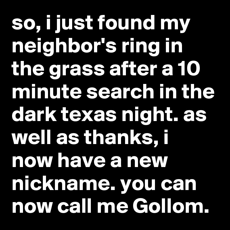 so, i just found my neighbor's ring in the grass after a 10 minute search in the dark texas night. as well as thanks, i now have a new nickname. you can now call me Gollom.