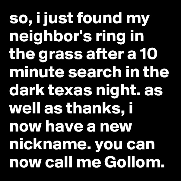 so, i just found my neighbor's ring in the grass after a 10 minute search in the dark texas night. as well as thanks, i now have a new nickname. you can now call me Gollom.