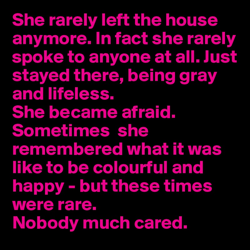She rarely left the house anymore. In fact she rarely spoke to anyone at all. Just stayed there, being gray and lifeless. 
She became afraid.
Sometimes  she remembered what it was like to be colourful and happy - but these times were rare. 
Nobody much cared.