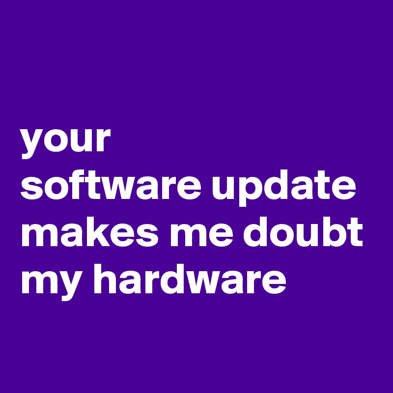 

your 
software update  makes me doubt my hardware
