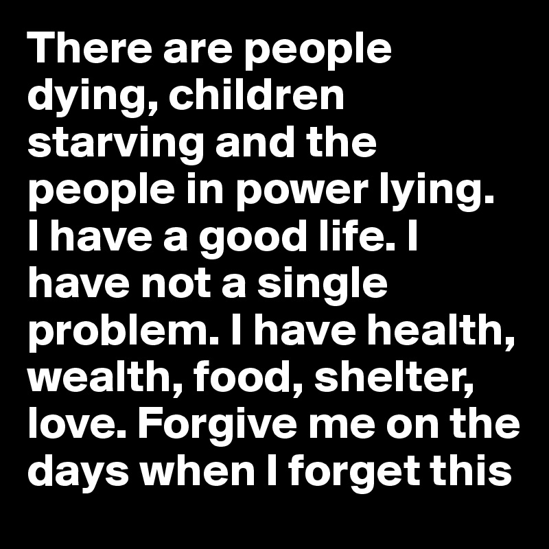 There are people dying, children starving and the people in power lying. 
I have a good life. I have not a single problem. I have health, wealth, food, shelter, love. Forgive me on the days when I forget this