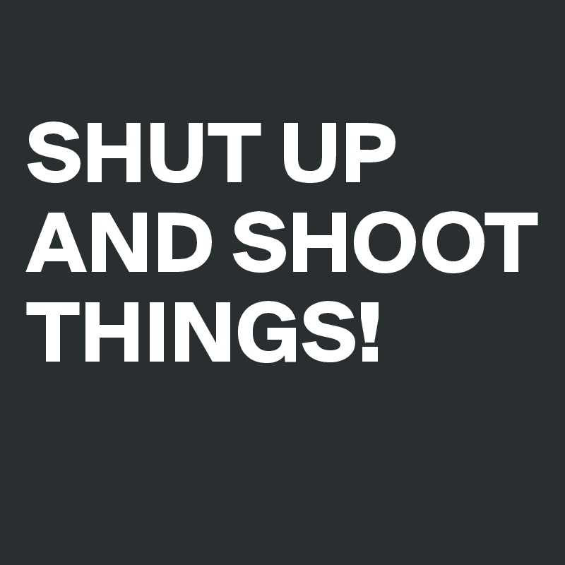 
SHUT UP AND SHOOT THINGS!

