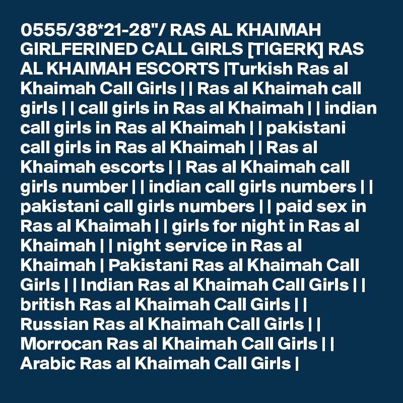 0555/38*21-28"/ RAS AL KHAIMAH GIRLFERINED CALL GIRLS [TIGERK] RAS AL KHAIMAH ESCORTS |Turkish Ras al Khaimah Call Girls | | Ras al Khaimah call girls | | call girls in Ras al Khaimah | | indian call girls in Ras al Khaimah | | pakistani call girls in Ras al Khaimah | | Ras al Khaimah escorts | | Ras al Khaimah call girls number | | indian call girls numbers | | pakistani call girls numbers | | paid sex in Ras al Khaimah | | girls for night in Ras al Khaimah | | night service in Ras al Khaimah | Pakistani Ras al Khaimah Call Girls | | Indian Ras al Khaimah Call Girls | | british Ras al Khaimah Call Girls | | Russian Ras al Khaimah Call Girls | | Morrocan Ras al Khaimah Call Girls | | Arabic Ras al Khaimah Call Girls |