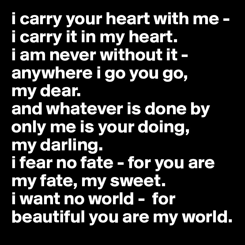 i carry your heart with me -    i carry it in my heart.
i am never without it - anywhere i go you go,       my dear.
and whatever is done by only me is your doing,      my darling.
i fear no fate - for you are my fate, my sweet.
i want no world -  for beautiful you are my world.
