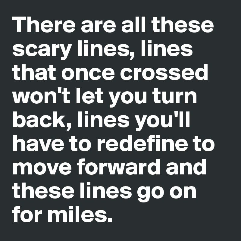 There are all these scary lines, lines that once crossed won't let you turn back, lines you'll have to redefine to move forward and these lines go on for miles.