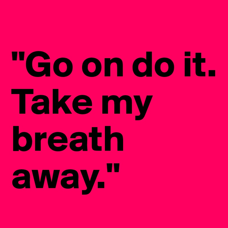 
"Go on do it. 
Take my breath away."