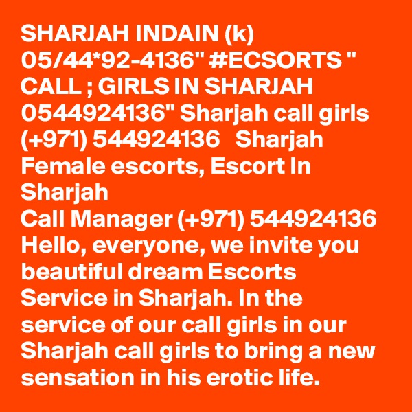 SHARJAH INDAIN (k) 05/44*92-4136" #ECSORTS " CALL ; GIRLS IN SHARJAH 0544924136" Sharjah call girls  (+971) 544924136   Sharjah Female escorts, Escort In Sharjah
Call Manager (+971) 544924136  Hello, everyone, we invite you beautiful dream Escorts Service in Sharjah. In the service of our call girls in our Sharjah call girls to bring a new sensation in his erotic life. 