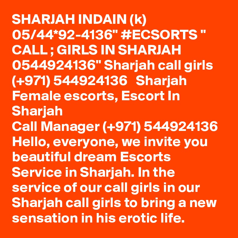 SHARJAH INDAIN (k) 05/44*92-4136" #ECSORTS " CALL ; GIRLS IN SHARJAH 0544924136" Sharjah call girls  (+971) 544924136   Sharjah Female escorts, Escort In Sharjah
Call Manager (+971) 544924136  Hello, everyone, we invite you beautiful dream Escorts Service in Sharjah. In the service of our call girls in our Sharjah call girls to bring a new sensation in his erotic life. 