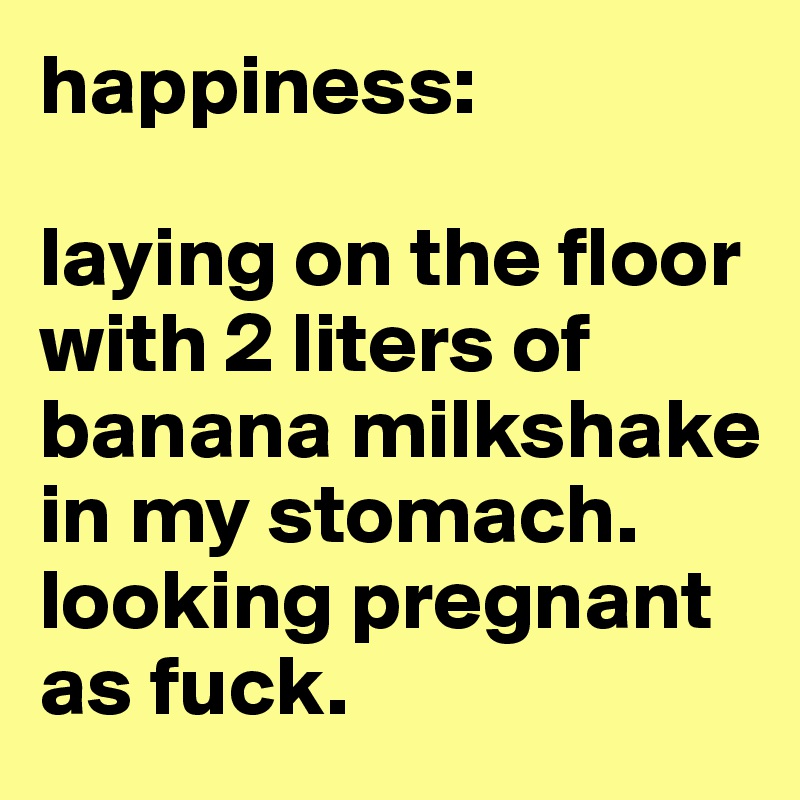 happiness:

laying on the floor with 2 liters of banana milkshake in my stomach.
looking pregnant as fuck.