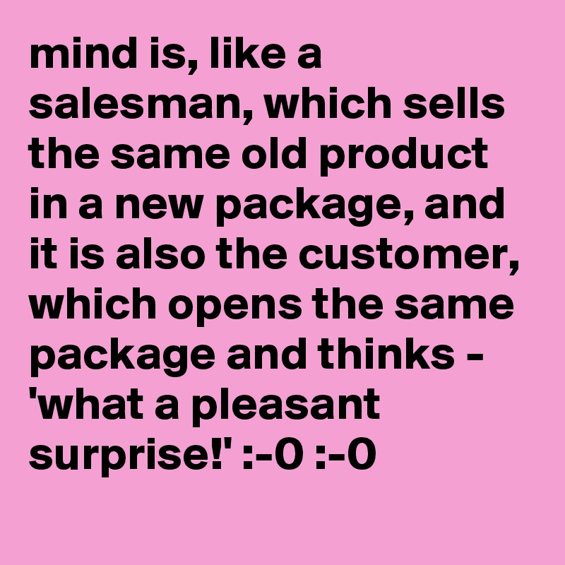 mind is, like a salesman, which sells the same old product in a new package, and it is also the customer, which opens the same package and thinks - 'what a pleasant surprise!' :-0 :-0