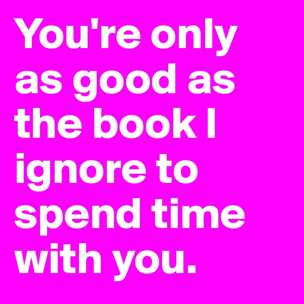 You're only as good as the book I ignore to spend time with you.