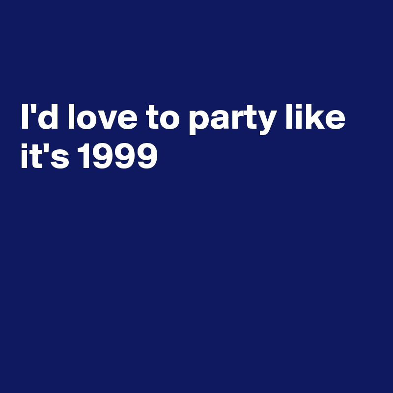 

I'd love to party like it's 1999




