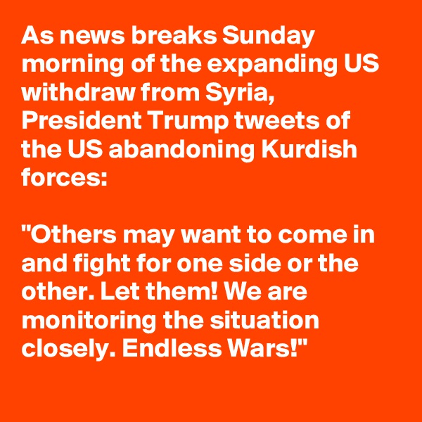 As news breaks Sunday morning of the expanding US withdraw from Syria, President Trump tweets of the US abandoning Kurdish forces:

"Others may want to come in and fight for one side or the other. Let them! We are monitoring the situation closely. Endless Wars!"