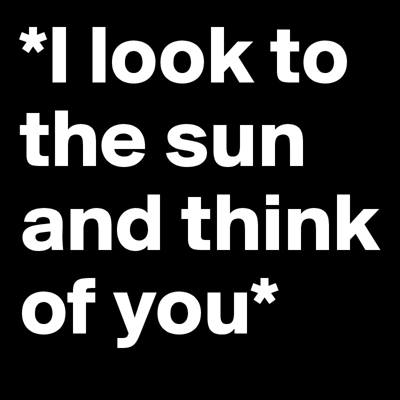 *I look to the sun and think of you*