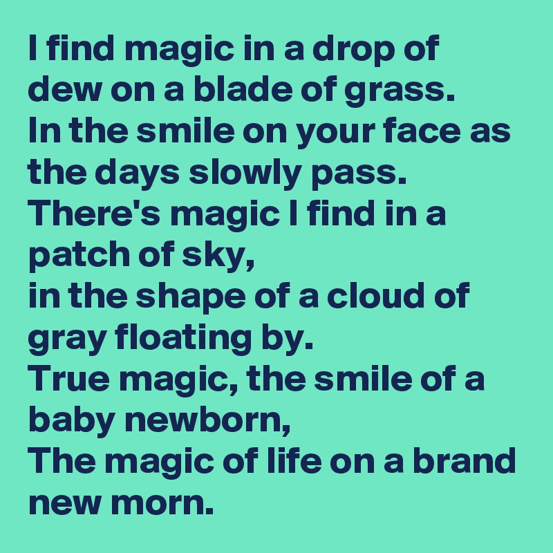 I find magic in a drop of dew on a blade of grass.
In the smile on your face as the days slowly pass.
There's magic I find in a patch of sky,
in the shape of a cloud of gray floating by.
True magic, the smile of a baby newborn,
The magic of life on a brand new morn.