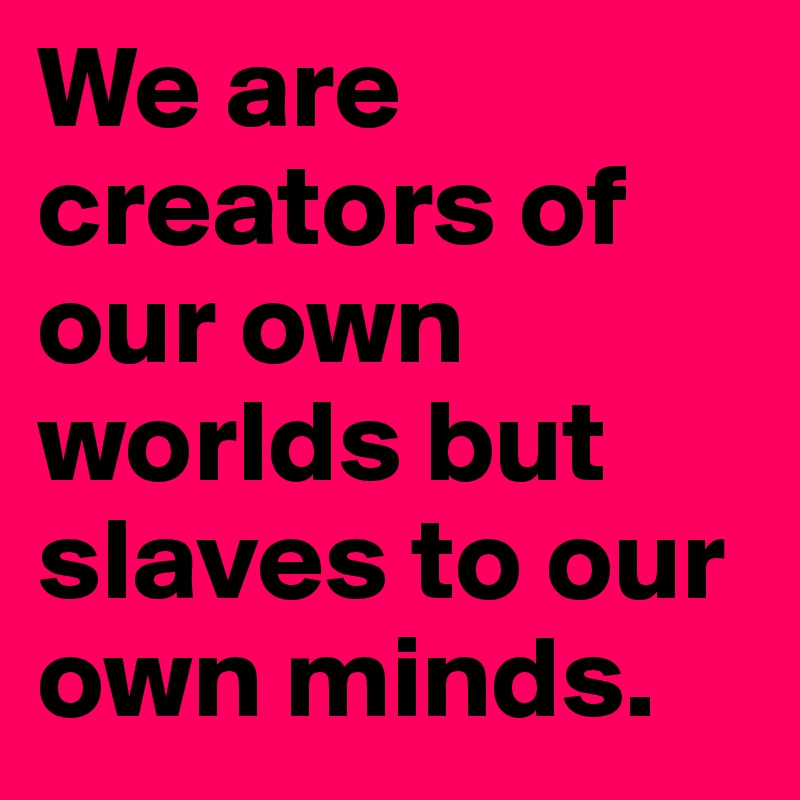 We are creators of our own worlds but slaves to our own minds. 