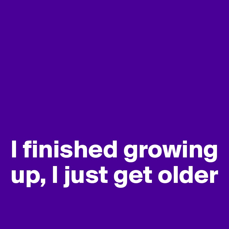 




I finished growing up, I just get older