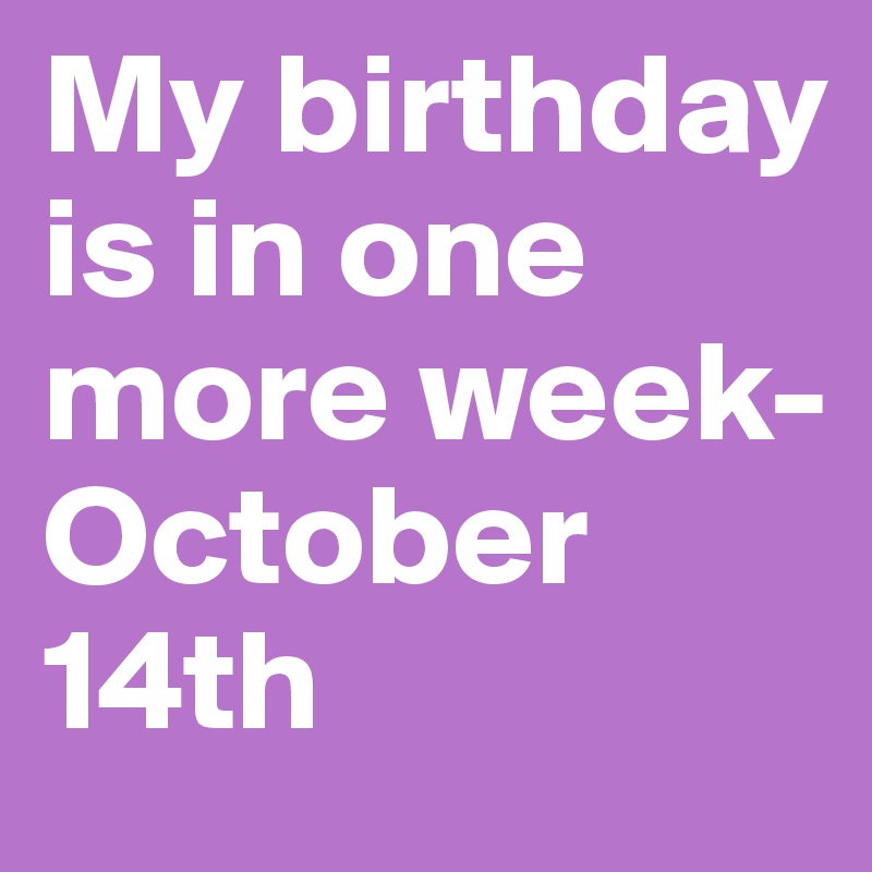 My birthday is in one more week- October 14th 