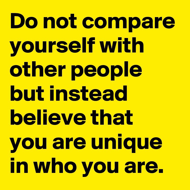 Do not compare yourself with other people but instead believe that you are unique in who you are.  
