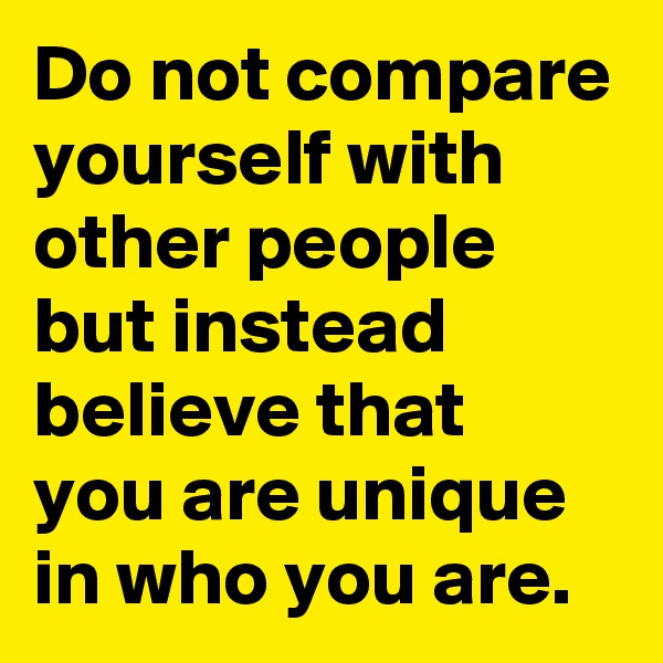 Do not compare yourself with other people but instead believe that you are unique in who you are.  