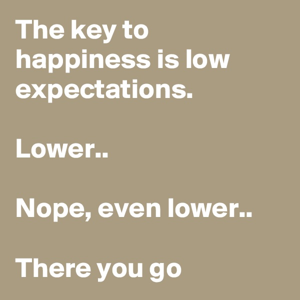 The key to happiness is low expectations.

Lower..

Nope, even lower..

There you go