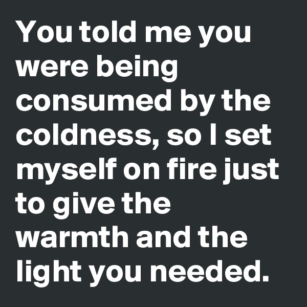 You told me you were being consumed by the coldness, so I set myself on fire just to give the warmth and the light you needed.