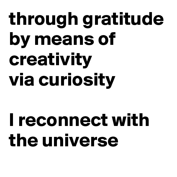 through gratitude
by means of creativity
via curiosity

I reconnect with the universe 