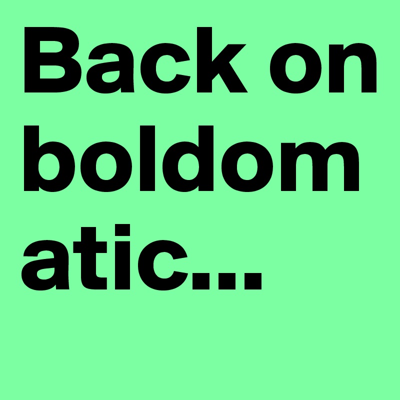Back on boldomatic...
