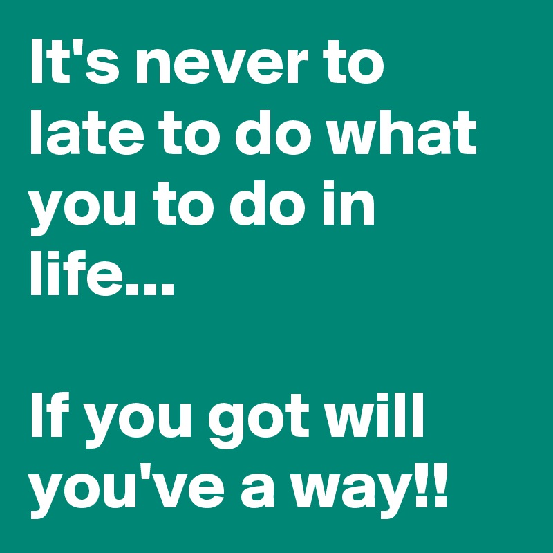 It's never to late to do what you to do in life...

If you got will you've a way!!