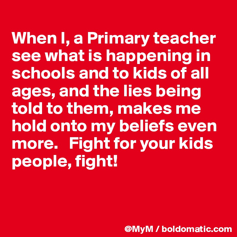 
When I, a Primary teacher see what is happening in schools and to kids of all ages, and the lies being told to them, makes me hold onto my beliefs even more.   Fight for your kids people, fight!


