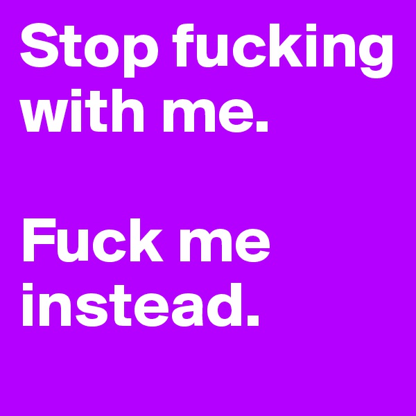 Stop fucking with me.

Fuck me instead. 