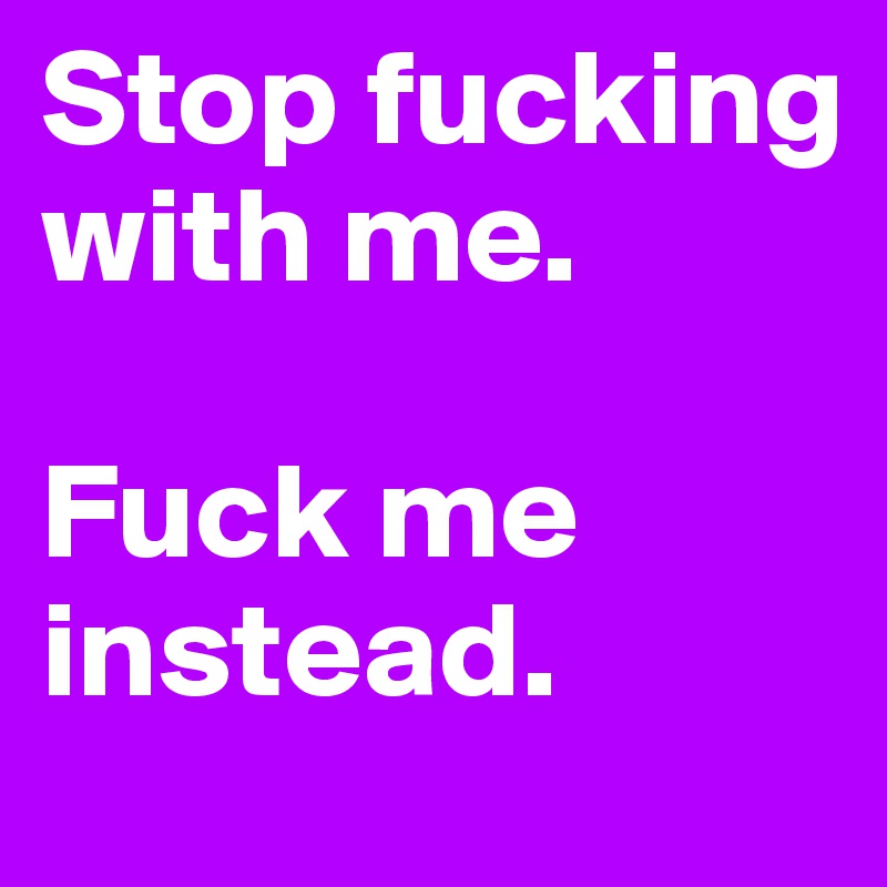Stop fucking with me.

Fuck me instead. 